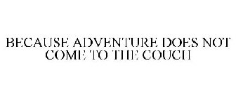 BECAUSE ADVENTURE DOES NOT COME TO THE COUCH