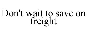 DON'T WAIT TO SAVE ON FREIGHT