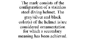 THE MARK CONSISTS OF THE CONFIGURATION OF A STAINLESS STEEL DIVING HELMET. THE GRAY/SILVER AND BLACK COLOR(S) OF THE HELMET IS/ARE CONSIDERED ORNAMENTATION FOR WHICH A SECONDARY MEANING HAS BEEN ACHIE