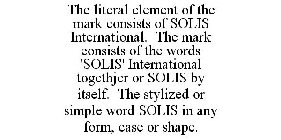 THE LITERAL ELEMENT OF THE MARK CONSISTS OF SOLIS INTERNATIONAL. THE MARK CONSISTS OF THE WORDS 'SOLIS' INTERNATIONAL TOGETHJER OR SOLIS BY ITSELF. THE STYLIZED OR SIMPLE WORD SOLIS IN ANY FORM, CASE 