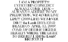I AM A PROPHET!!! EVERYTHING I PREDICT ALWAYZ COME TRUE -- ALWAYZ!!! ADHERE TO MY PREDICTION, WE 4EVER LIVE LIFE!!! (2009-LIFE) WE NEVER DIE!!! THE LAMB DEFEATED DEATH ON APRIL 12, 2009! COME UP HITHE