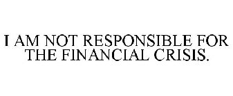 I AM NOT RESPONSIBLE FOR THE FINANCIAL CRISIS.