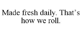 MADE FRESH DAILY. THAT'S HOW WE ROLL.