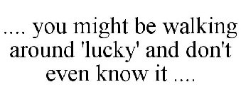 .... YOU MIGHT BE WALKING AROUND 'LUCKY' AND DON'T EVEN KNOW IT ....