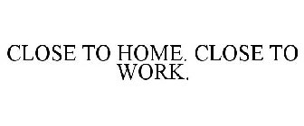 CLOSE TO HOME. CLOSE TO WORK.