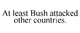 AT LEAST BUSH ATTACKED OTHER COUNTRIES.