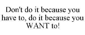 DON'T DO IT BECAUSE YOU HAVE TO, DO IT BECAUSE YOU WANT TO!