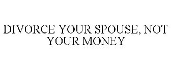 DIVORCE YOUR SPOUSE, NOT YOUR MONEY