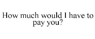 HOW MUCH WOULD I HAVE TO PAY YOU?