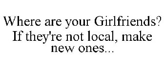 WHERE ARE YOUR GIRLFRIENDS? IF THEY'RE NOT LOCAL, MAKE NEW ONES...