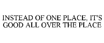 INSTEAD OF ONE PLACE, IT'S GOOD ALL OVER THE PLACE