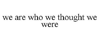 WE ARE WHO WE THOUGHT WE WERE