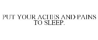 PUT YOUR ACHES AND PAINS TO SLEEP.