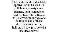 THE MARK IS A DOWNLOADABLE APPLICATION TO BE USED FOR CELLPHONES, SMARTPHONES, IPHONES, IPAD, COMPUTERS, AND THE LIKE. THE SOFTWARE WILL CONVERT THE SURFACE AND OR FACE OF ANY OF THESE DEVICES INTO A 