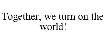 TOGETHER, WE TURN ON THE WORLD!