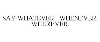 SAY WHATEVER. WHENEVER. WHEREVER.