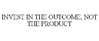 INVEST IN THE OUTCOME, NOT THE PRODUCT