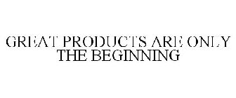GREAT PRODUCTS ARE ONLY THE BEGINNING