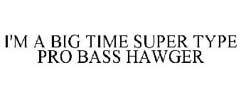 I'M A BIG TIME SUPER TYPE PRO BASS HAWGER