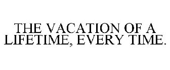 THE VACATION OF A LIFETIME, EVERY TIME.