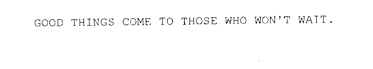 GOOD THINGS COME TO THOSE WHO WON'T WAIT.