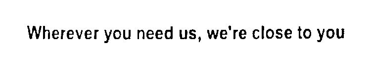 WHEREVER YOU NEED US, WE'RE CLOSE TO YOU