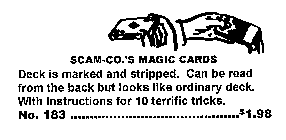 SCAM-CO.'S MAGIC CARDS DECK IS MARKED AND STRIPPED.  CAN BE READ FROM THE BACK BUT LOOKS LIKE ORDINARY DECK.  WITH INSTRUCTIONS FOR 10 TERRIFIC TRICKS. NO. 183 ..............................$1.98