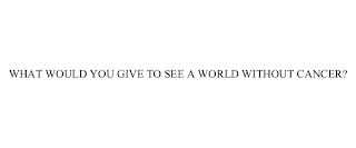 WHAT WOULD YOU GIVE TO SEE A WORLD WITHOUT CANCER?