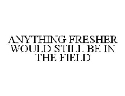 ANYTHING FRESHER WOULD STILL BE IN THE FIELD