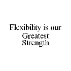 FLEXIBILITY IS OUR GREATEST STRENGTH