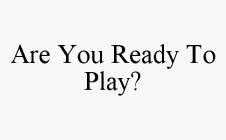 ARE YOU READY TO PLAY?