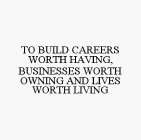 TO BUILD CAREERS WORTH HAVING, BUSINESSES WORTH OWNING AND LIVES WORTH LIVING