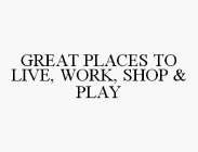 GREAT PLACES TO LIVE, WORK, SHOP & PLAY
