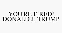 YOU'RE FIRED! DONALD J. TRUMP