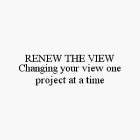 RENEW THE VIEW CHANGING YOUR VIEW ONE PROJECT AT A TIME