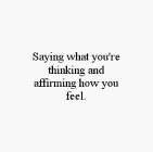 SAYING WHAT YOU'RE THINKING AND AFFIRMING HOW YOU FEEL.