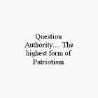 QUESTION AUTHORITY.... THE HIGHEST FORM OF PATRIOTISM.
