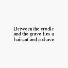BETWEEN THE CRADLE AND THE GRAVE LIES A HAIRCUT AND A SHAVE