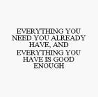 EVERYTHING YOU NEED YOU ALREADY HAVE, AND EVERYTHING YOU HAVE IS GOOD ENOUGH