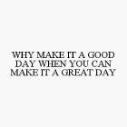 WHY MAKE IT A GOOD DAY WHEN YOU CAN MAKE IT A GREAT DAY