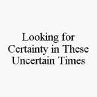 LOOKING FOR CERTAINTY IN THESE UNCERTAIN TIMES