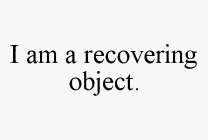 I AM A RECOVERING OBJECT.