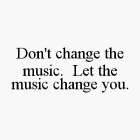 DON'T CHANGE THE MUSIC.  LET THE MUSIC CHANGE YOU.