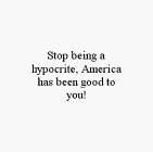 STOP BEING A HYPOCRITE, AMERICA HAS BEEN GOOD TO YOU!