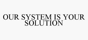 OUR SYSTEM IS YOUR SOLUTION