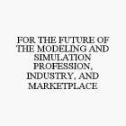 FOR THE FUTURE OF THE MODELING AND SIMULATION PROFESSION, INDUSTRY, AND MARKETPLACE
