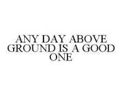 ANY DAY ABOVE GROUND IS A GOOD ONE