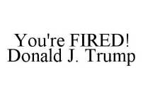 YOU'RE FIRED! DONALD J. TRUMP