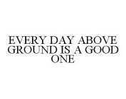 EVERY DAY ABOVE GROUND IS A GOOD ONE