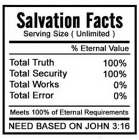 SALVATION FACTS SERVING SIZE (UNLIMITED) % ETERNAL VALUE TOTAL TRUTH 100% TOTAL SECURITY 100% TOTAL WORKS 0% TOTAL ERROR 0% MEETS 100% OF ETERNAL REQUIREMENTS NEED BASED ON JOHN 3:16